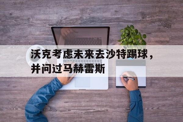 沃克考虑未来去沙特踢球，并问过马赫雷斯的简单介绍