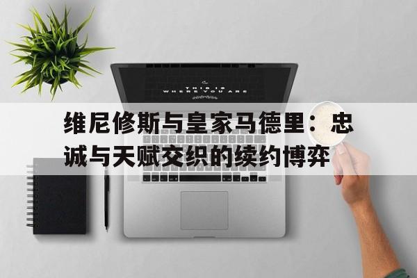 乐鱼体育全站-关于维尼修斯与皇家马德里：忠诚与天赋交织的续约博弈的信息